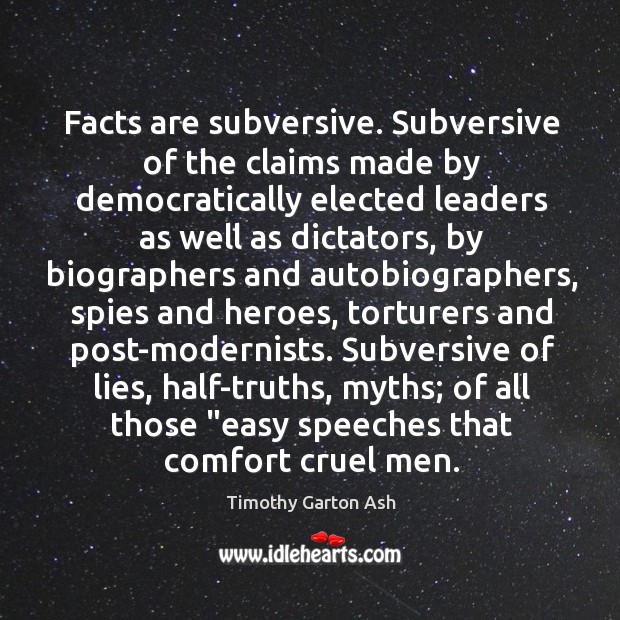 Facts are subversive. Subversive of the claims made by democratically elected leaders Timothy Garton Ash Picture Quote