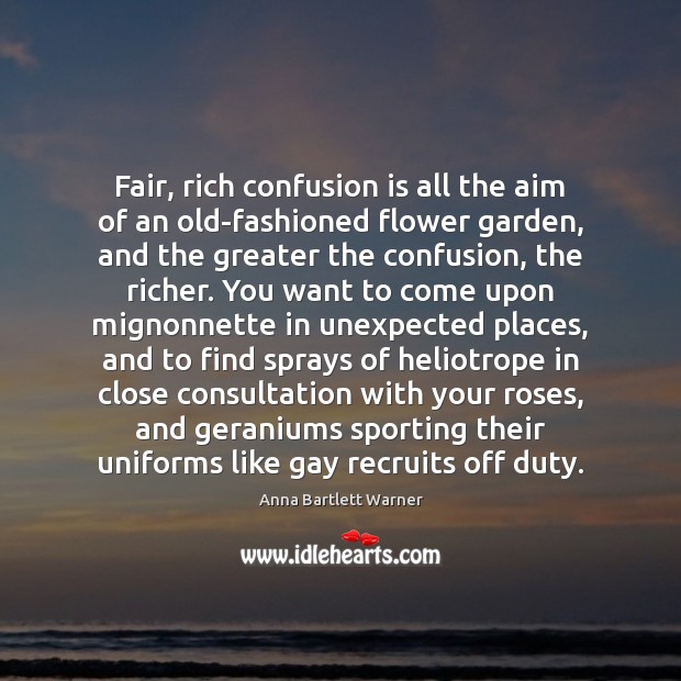 Fair, rich confusion is all the aim of an old-fashioned flower garden, Anna Bartlett Warner Picture Quote