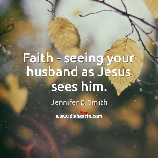 Faith – seeing your husband as Jesus sees him. Jennifer E. Smith Picture Quote