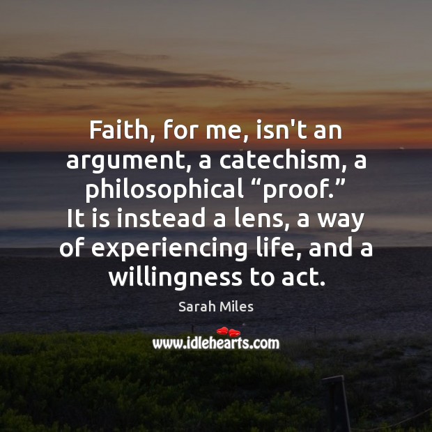 Faith, for me, isn’t an argument, a catechism, a philosophical “proof.” It Sarah Miles Picture Quote