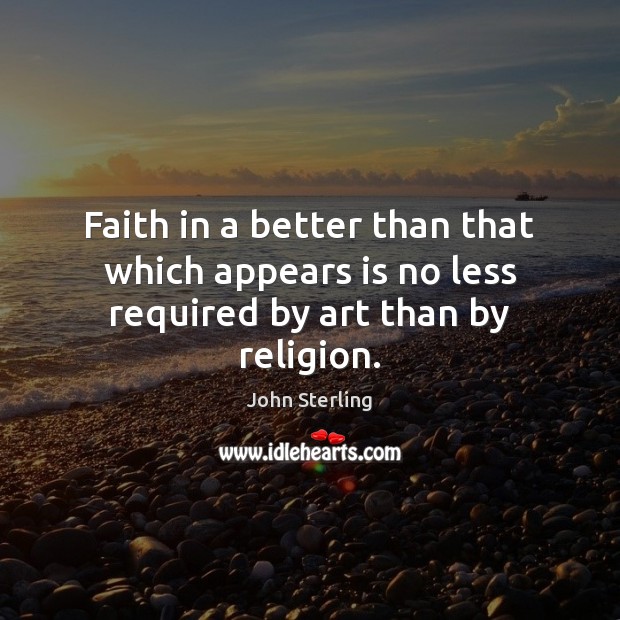 Faith in a better than that which appears is no less required by art than by religion. John Sterling Picture Quote