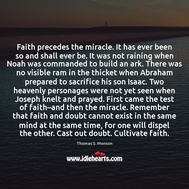 Faith precedes the miracle. It has ever been so and shall ever Thomas S. Monson Picture Quote