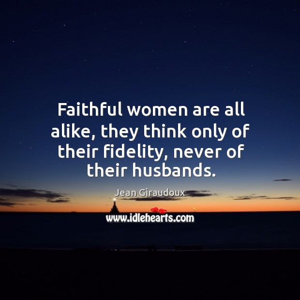 Faithful women are all alike, they think only of their fidelity, never of their husbands. Jean Giraudoux Picture Quote