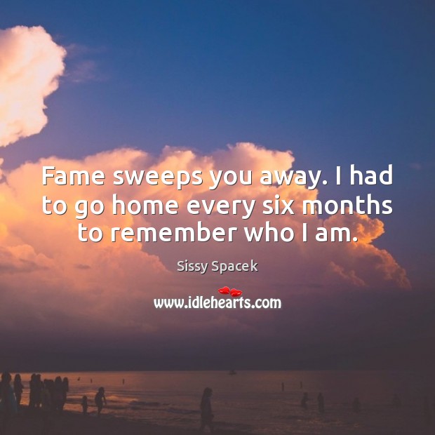 Fame sweeps you away. I had to go home every six months to remember who I am. Sissy Spacek Picture Quote