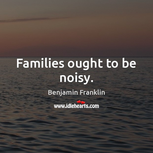 Families ought to be noisy. Benjamin Franklin Picture Quote