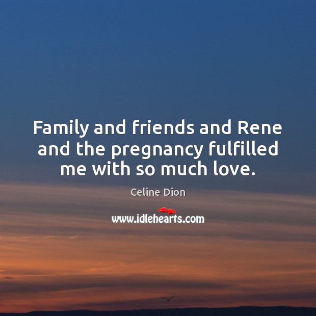 Family and friends and Rene and the pregnancy fulfilled me with so much love. 