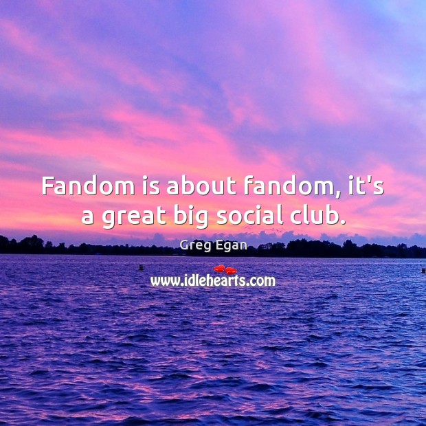 Fandom is about fandom, it’s a great big social club. Image