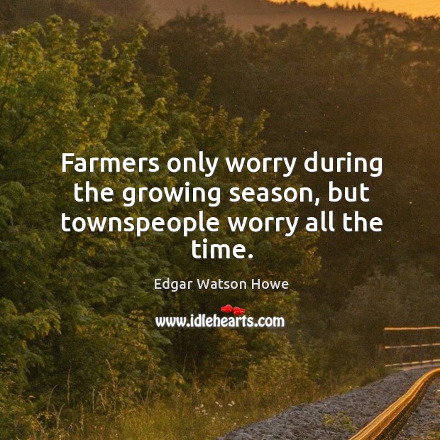 Farmers only worry during the growing season, but townspeople worry all the time. Edgar Watson Howe Picture Quote