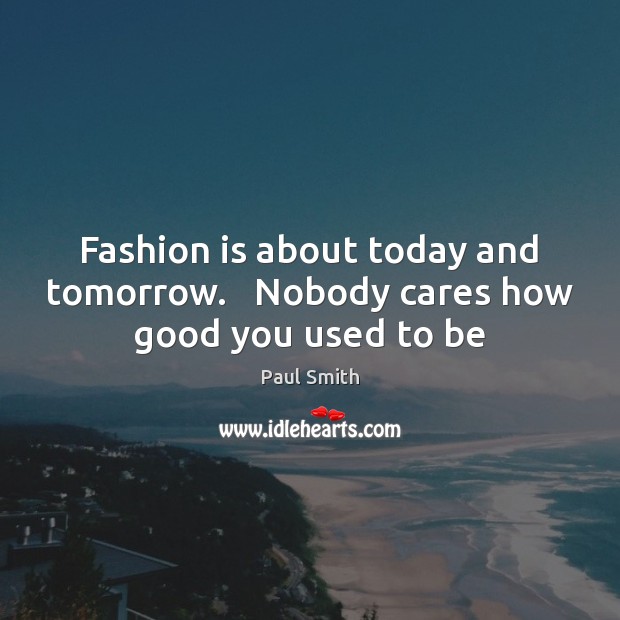 Fashion is about today and tomorrow.   Nobody cares how good you used to be Paul Smith Picture Quote