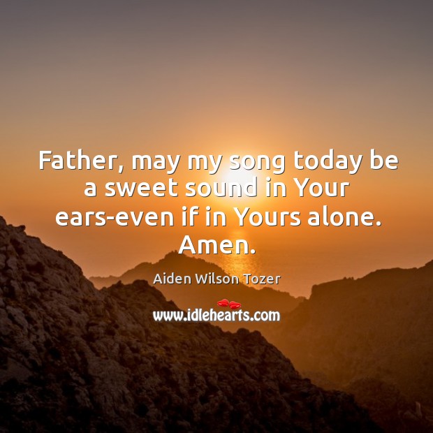 Father, may my song today be a sweet sound in Your ears-even if in Yours alone. Amen. Aiden Wilson Tozer Picture Quote