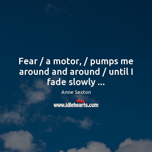 Fear / a motor, / pumps me around and around / until I fade slowly … Anne Sexton Picture Quote