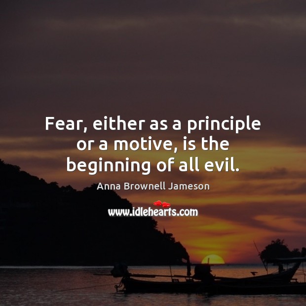 Fear, either as a principle or a motive, is the beginning of all evil. Anna Brownell Jameson Picture Quote