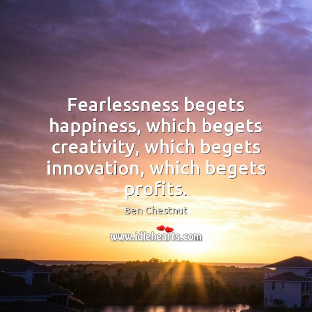 Fearlessness begets happiness, which begets creativity, which begets innovation, which begets profits. 