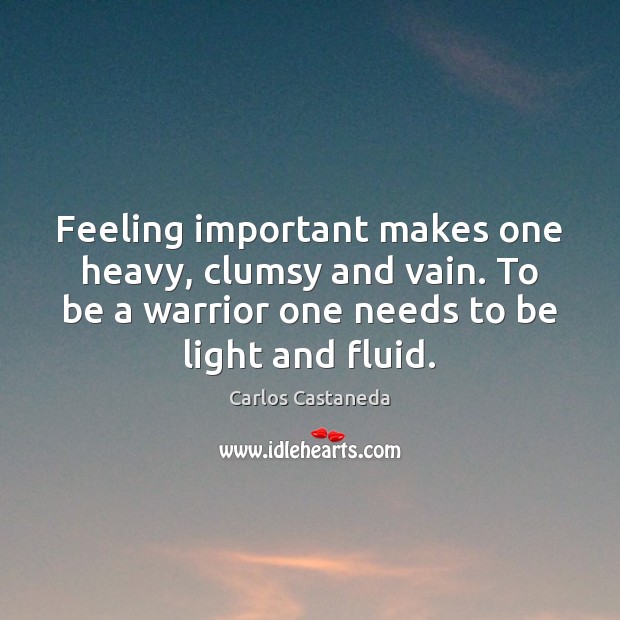 Feeling important makes one heavy, clumsy and vain. To be a warrior 