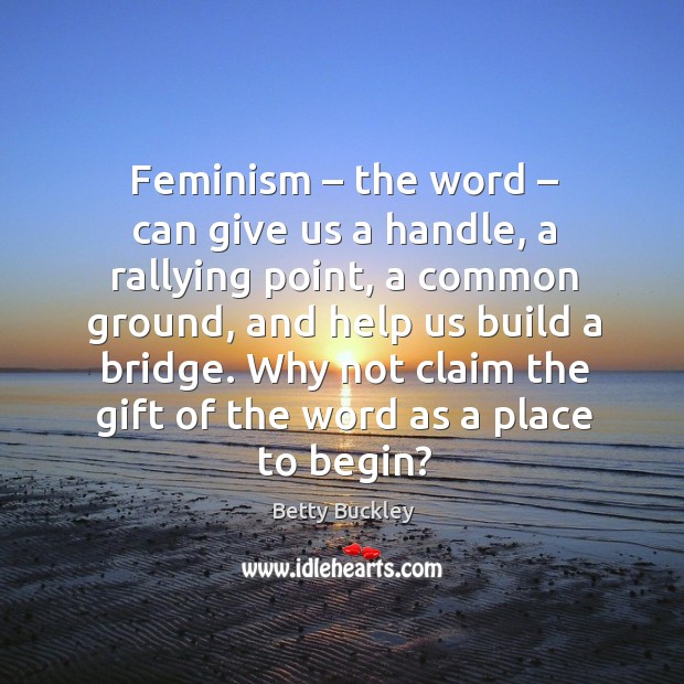 Feminism – the word – can give us a handle, a rallying point, a common ground, and help us build a bridge. Betty Buckley Picture Quote
