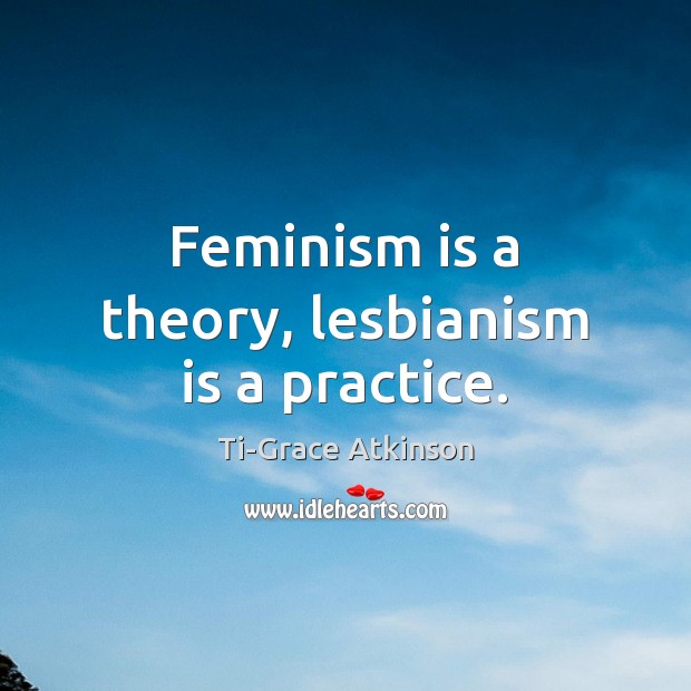 Feminism is a theory, lesbianism is a practice. Ti-Grace Atkinson Picture Quote