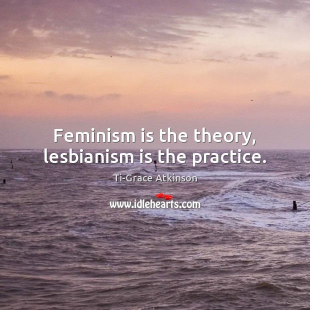 Feminism is the theory, lesbianism is the practice. Ti-Grace Atkinson Picture Quote