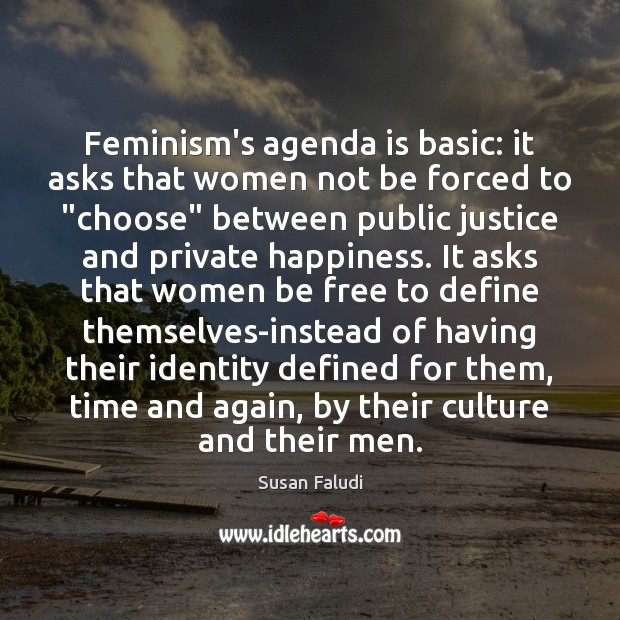 Feminism’s agenda is basic: it asks that women not be forced to “ Susan Faludi Picture Quote
