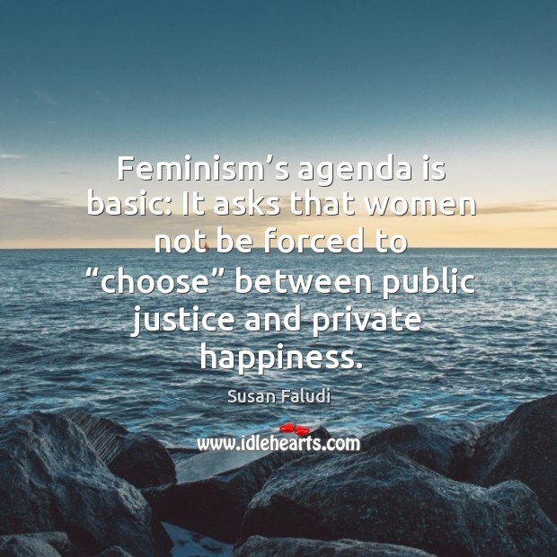 Feminism’s agenda is basic: it asks that women not be forced to “choose” between public justice and private happiness. Susan Faludi Picture Quote