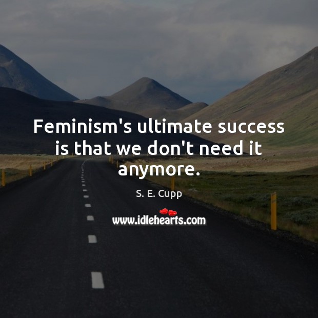 Feminism’s ultimate success is that we don’t need it anymore. 