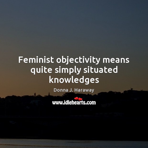 Feminist objectivity means quite simply situated knowledges Donna J. Haraway Picture Quote