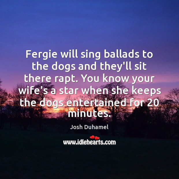 Fergie will sing ballads to the dogs and they’ll sit there rapt. Josh Duhamel Picture Quote