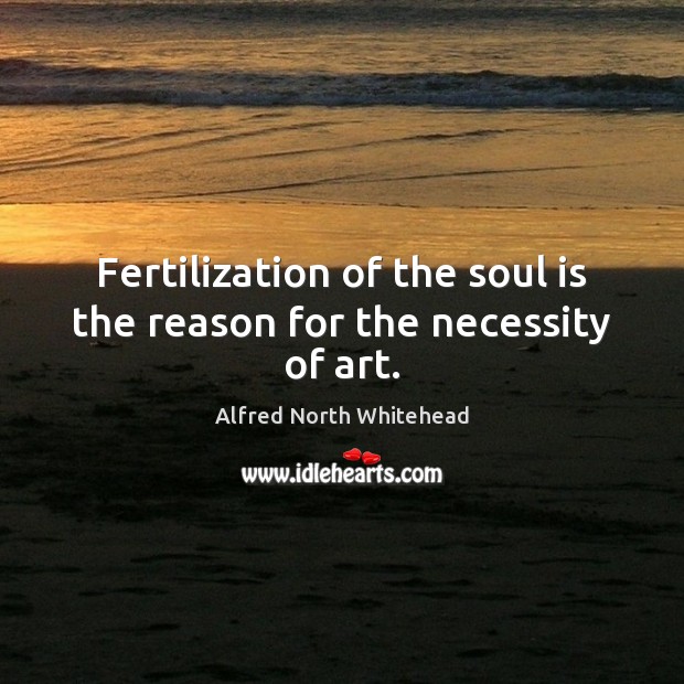 Fertilization of the soul is the reason for the necessity of art. Alfred North Whitehead Picture Quote