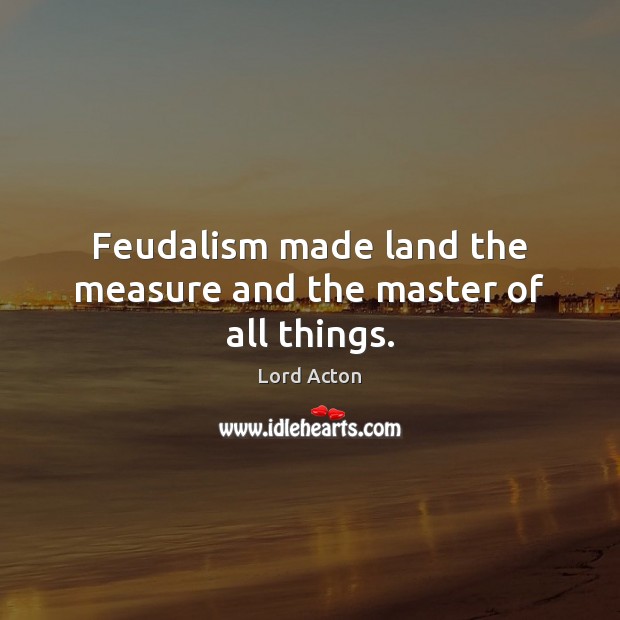 Feudalism made land the measure and the master of all things. Lord Acton Picture Quote