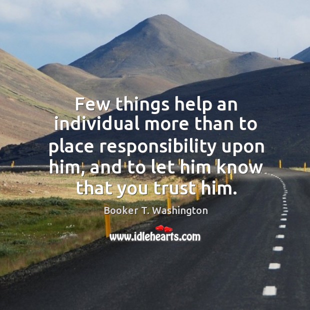 Few things help an individual more than to place responsibility upon him, and to let him know that you trust him. Booker T. Washington Picture Quote