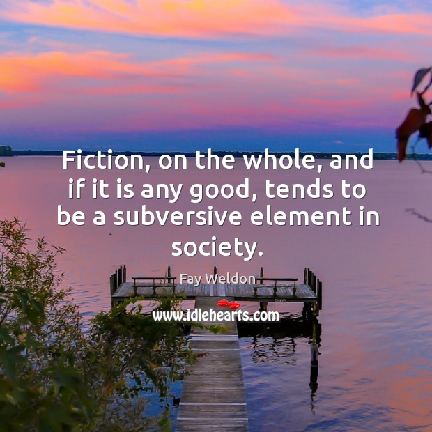 Fiction, on the whole, and if it is any good, tends to be a subversive element in society. Fay Weldon Picture Quote