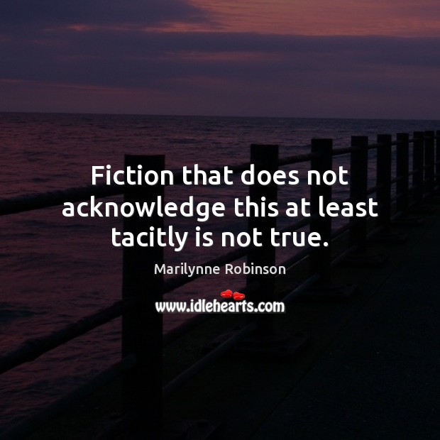Fiction that does not acknowledge this at least tacitly is not true. Marilynne Robinson Picture Quote