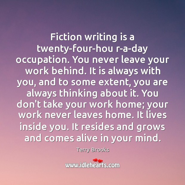 Fiction writing is a twenty-four-hou r-a-day occupation. You never leave your work Terry Brooks Picture Quote