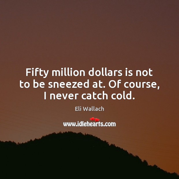 Fifty million dollars is not to be sneezed at. Of course, I never catch cold. Image