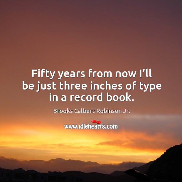 Fifty years from now I’ll be just three inches of type in a record book. Brooks Calbert Robinson Jr. Picture Quote