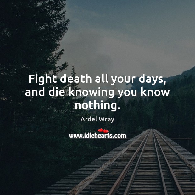 Fight death all your days, and die knowing you know nothing. Ardel Wray Picture Quote