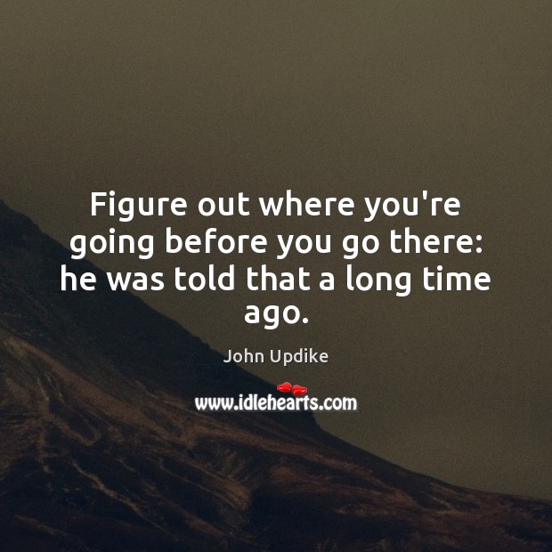 Figure out where you’re going before you go there: he was told that a long time ago. John Updike Picture Quote