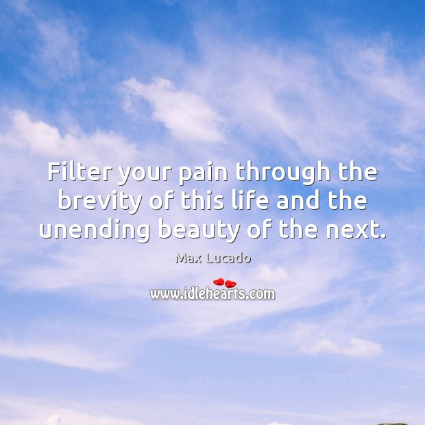 Filter your pain through the brevity of this life and the unending beauty of the next. 