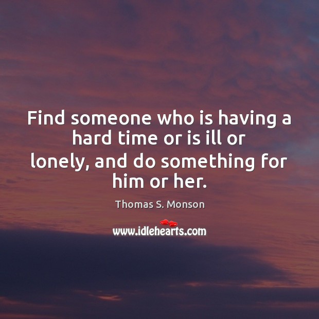 Find someone who is having a hard time or is ill or Thomas S. Monson Picture Quote
