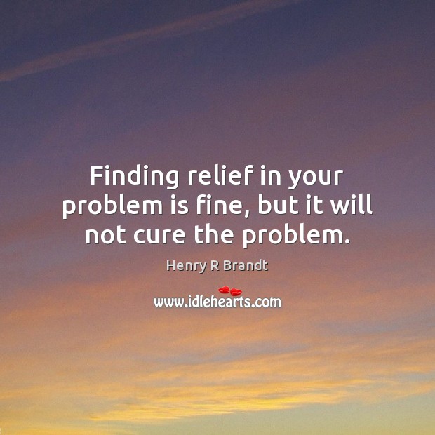 Finding relief in your problem is fine, but it will not cure the problem. Henry R Brandt Picture Quote
