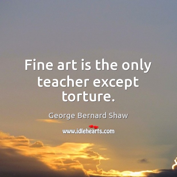 Fine art is the only teacher except torture. George Bernard Shaw Picture Quote