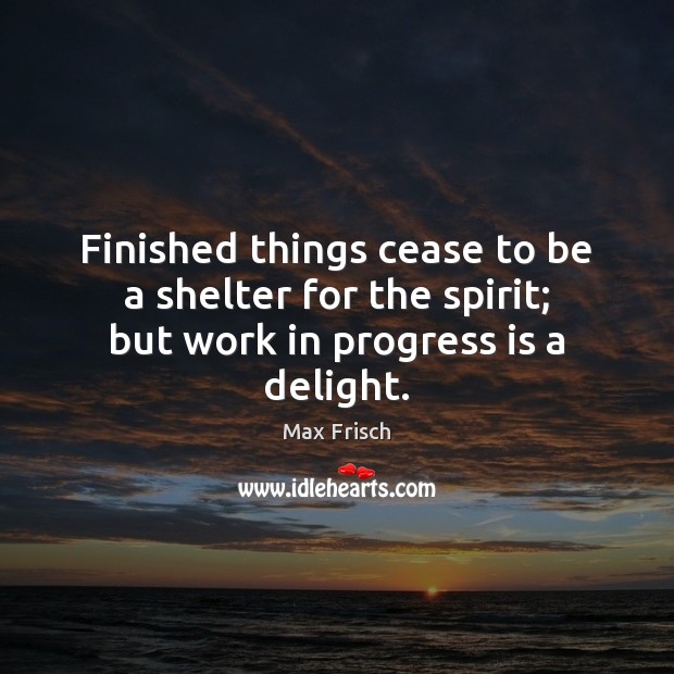Finished things cease to be a shelter for the spirit; but work in progress is a delight. Image