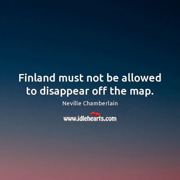 Finland must not be allowed to disappear off the map. Neville Chamberlain Picture Quote