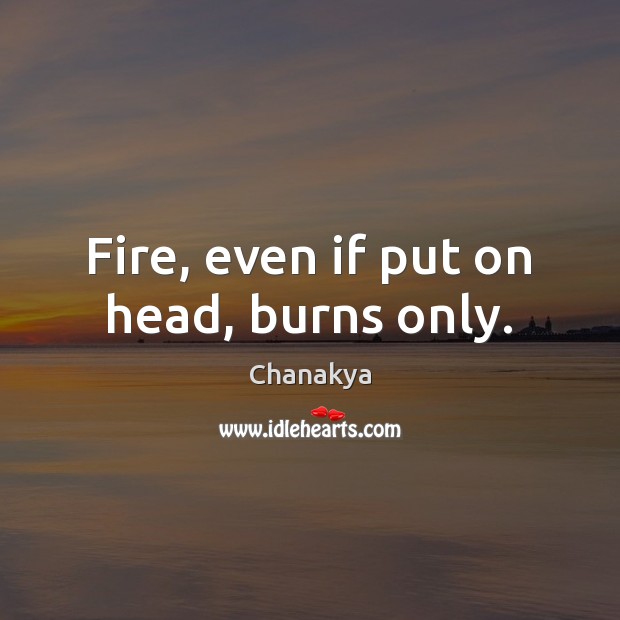 Fire, even if put on head, burns only. Chanakya Picture Quote