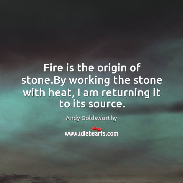 Fire is the origin of stone.by working the stone with heat, I am returning it to its source. Andy Goldsworthy Picture Quote