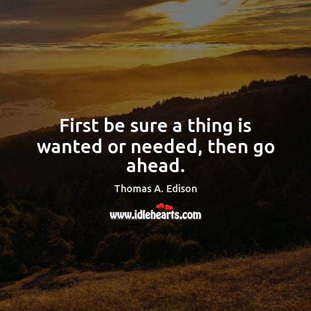 First be sure a thing is wanted or needed, then go ahead. Thomas A. Edison Picture Quote