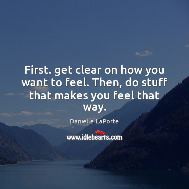 First. get clear on how you want to feel. Then, do stuff that makes you feel that way. Image