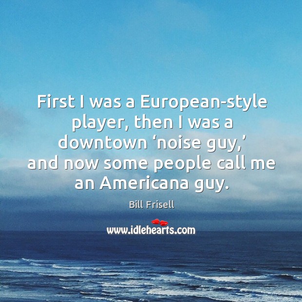 First I was a european-style player, then I was a downtown ‘noise guy,’ and now some people call me an americana guy. Bill Frisell Picture Quote