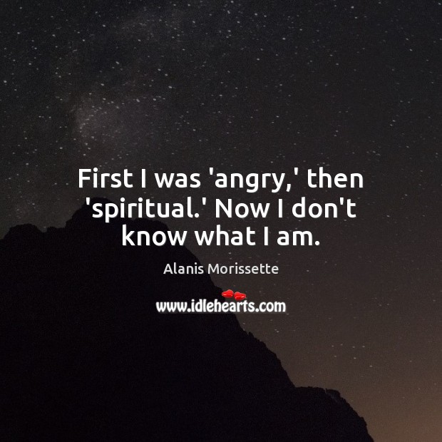First I was ‘angry,’ then ‘spiritual.’ Now I don’t know what I am. Alanis Morissette Picture Quote