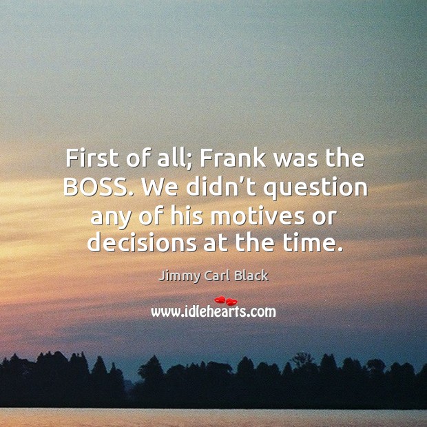 First of all; frank was the boss. We didn’t question any of his motives or decisions at the time. Image