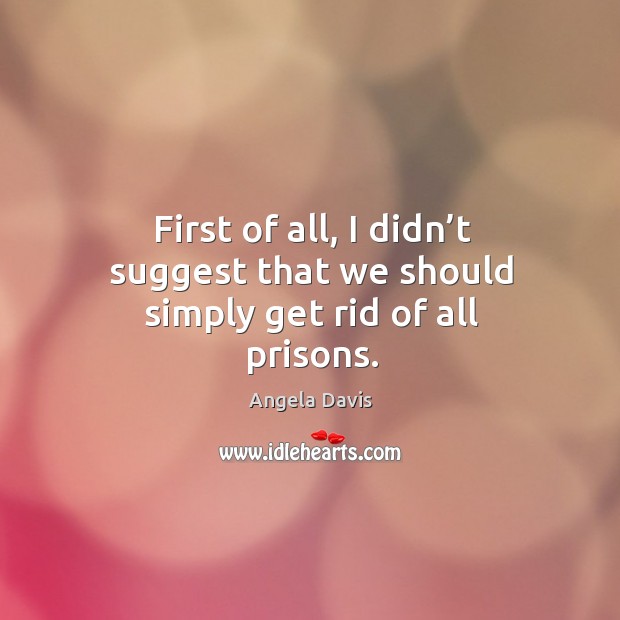 First of all, I didn’t suggest that we should simply get rid of all prisons. Angela Davis Picture Quote